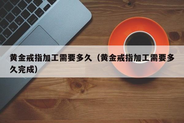 黄金戒指加工需要多久(黄金戒指加工需要多久完成)