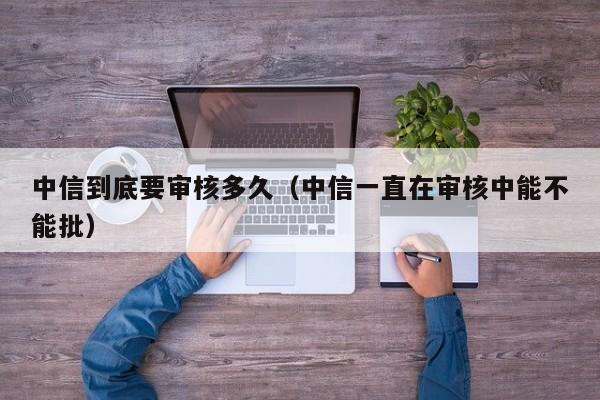 中信到底要审核多久(中信一直在审核中能不能批)