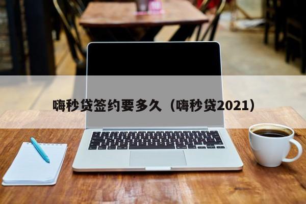 嗨秒贷签约要多久(嗨秒贷2021)