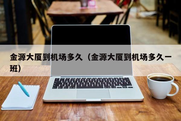 金源大厦到机场多久(金源大厦到机场多久一班)