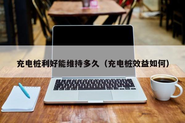 充电桩利好能维持多久(充电桩效益如何)